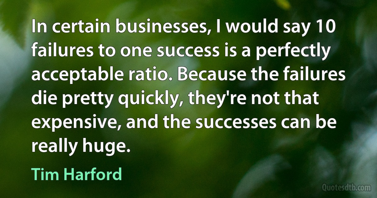 In certain businesses, I would say 10 failures to one success is a perfectly acceptable ratio. Because the failures die pretty quickly, they're not that expensive, and the successes can be really huge. (Tim Harford)