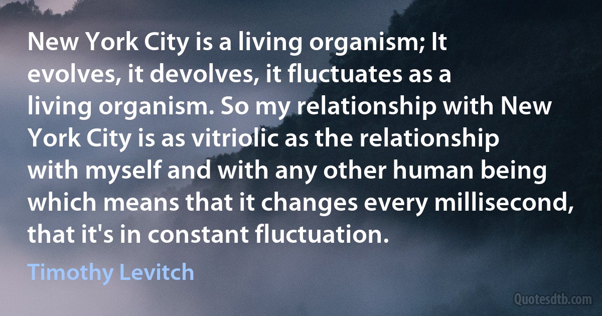 New York City is a living organism; It evolves, it devolves, it fluctuates as a living organism. So my relationship with New York City is as vitriolic as the relationship with myself and with any other human being which means that it changes every millisecond, that it's in constant fluctuation. (Timothy Levitch)