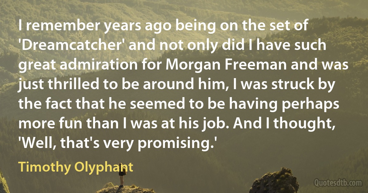 I remember years ago being on the set of 'Dreamcatcher' and not only did I have such great admiration for Morgan Freeman and was just thrilled to be around him, I was struck by the fact that he seemed to be having perhaps more fun than I was at his job. And I thought, 'Well, that's very promising.' (Timothy Olyphant)