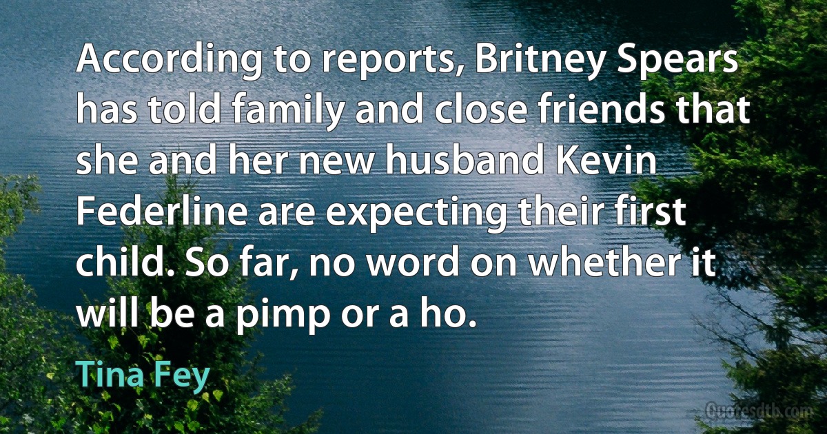 According to reports, Britney Spears has told family and close friends that she and her new husband Kevin Federline are expecting their first child. So far, no word on whether it will be a pimp or a ho. (Tina Fey)