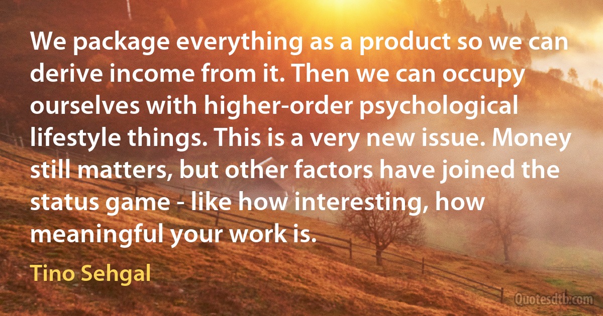 We package everything as a product so we can derive income from it. Then we can occupy ourselves with higher-order psychological lifestyle things. This is a very new issue. Money still matters, but other factors have joined the status game - like how interesting, how meaningful your work is. (Tino Sehgal)