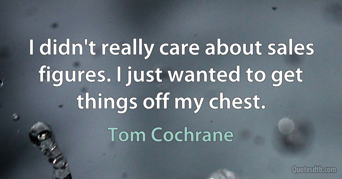 I didn't really care about sales figures. I just wanted to get things off my chest. (Tom Cochrane)