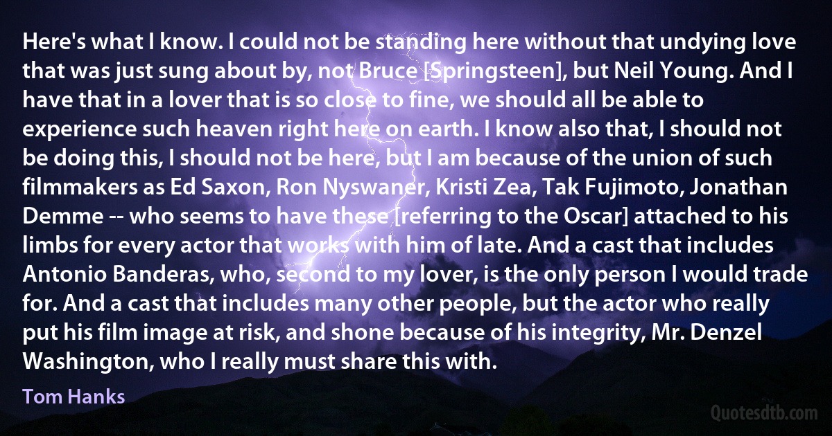 Here's what I know. I could not be standing here without that undying love that was just sung about by, not Bruce [Springsteen], but Neil Young. And I have that in a lover that is so close to fine, we should all be able to experience such heaven right here on earth. I know also that, I should not be doing this, I should not be here, but I am because of the union of such filmmakers as Ed Saxon, Ron Nyswaner, Kristi Zea, Tak Fujimoto, Jonathan Demme -- who seems to have these [referring to the Oscar] attached to his limbs for every actor that works with him of late. And a cast that includes Antonio Banderas, who, second to my lover, is the only person I would trade for. And a cast that includes many other people, but the actor who really put his film image at risk, and shone because of his integrity, Mr. Denzel Washington, who I really must share this with. (Tom Hanks)