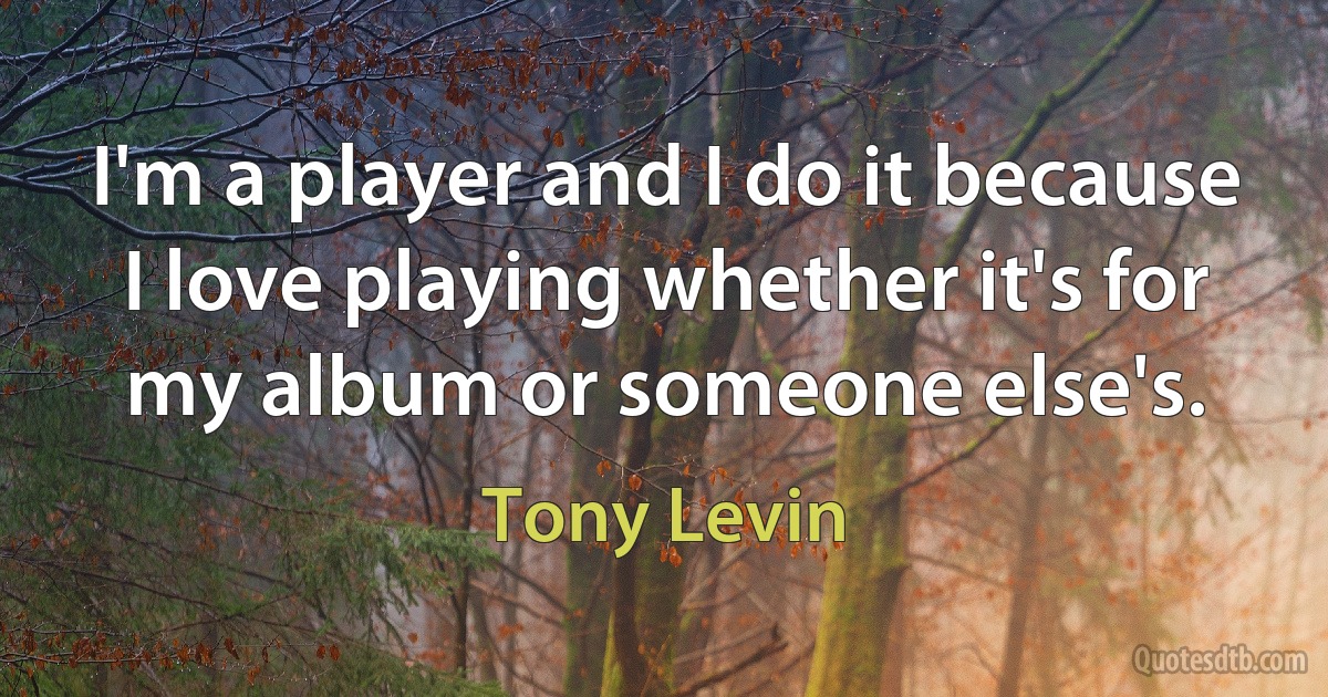 I'm a player and I do it because I love playing whether it's for my album or someone else's. (Tony Levin)