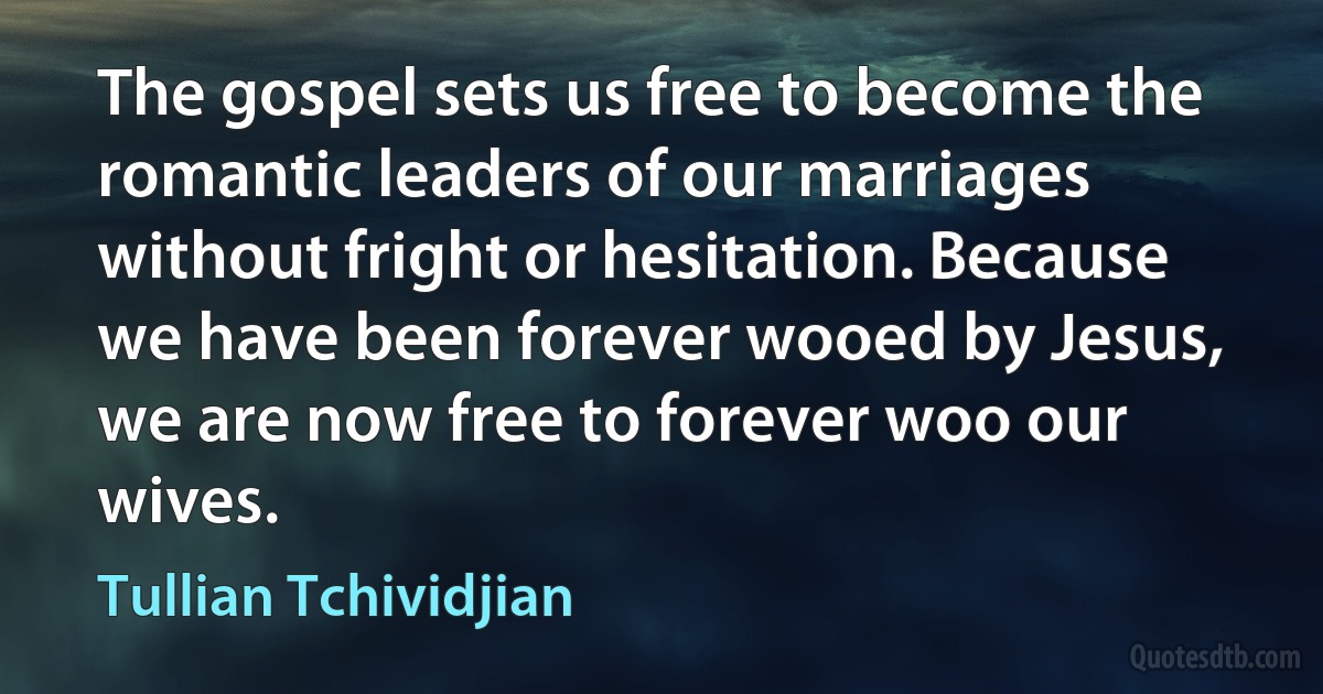 The gospel sets us free to become the romantic leaders of our marriages without fright or hesitation. Because we have been forever wooed by Jesus, we are now free to forever woo our wives. (Tullian Tchividjian)