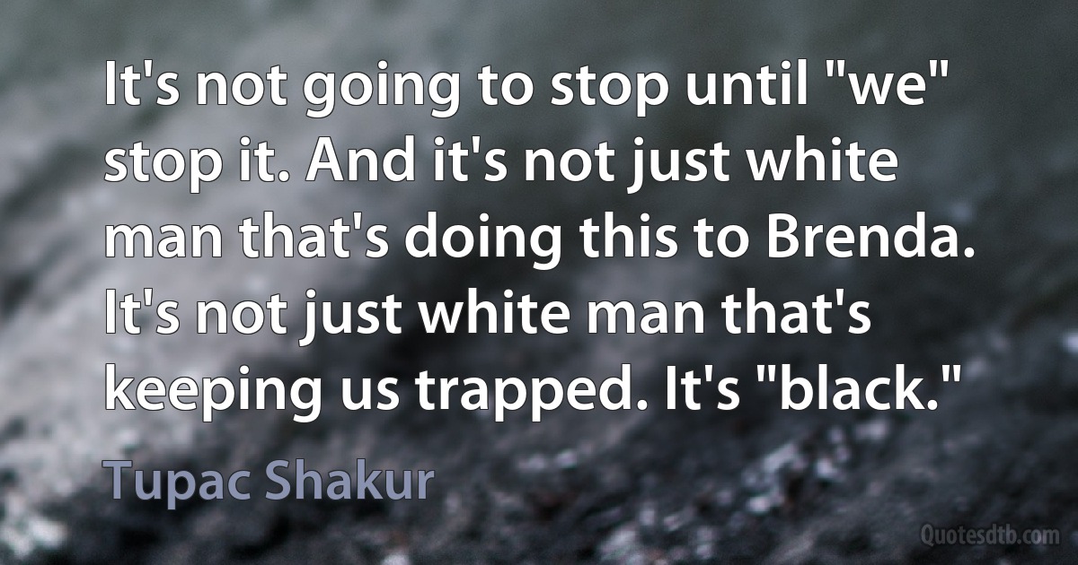 It's not going to stop until "we" stop it. And it's not just white man that's doing this to Brenda. It's not just white man that's keeping us trapped. It's "black." (Tupac Shakur)