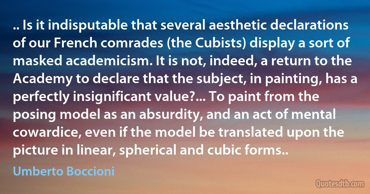 .. Is it indisputable that several aesthetic declarations of our French comrades (the Cubists) display a sort of masked academicism. It is not, indeed, a return to the Academy to declare that the subject, in painting, has a perfectly insignificant value?... To paint from the posing model as an absurdity, and an act of mental cowardice, even if the model be translated upon the picture in linear, spherical and cubic forms.. (Umberto Boccioni)