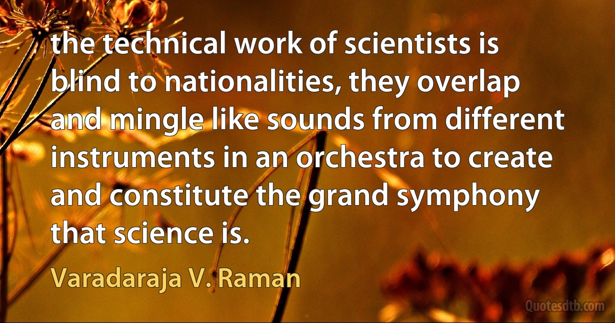 the technical work of scientists is blind to nationalities, they overlap and mingle like sounds from different instruments in an orchestra to create and constitute the grand symphony that science is. (Varadaraja V. Raman)