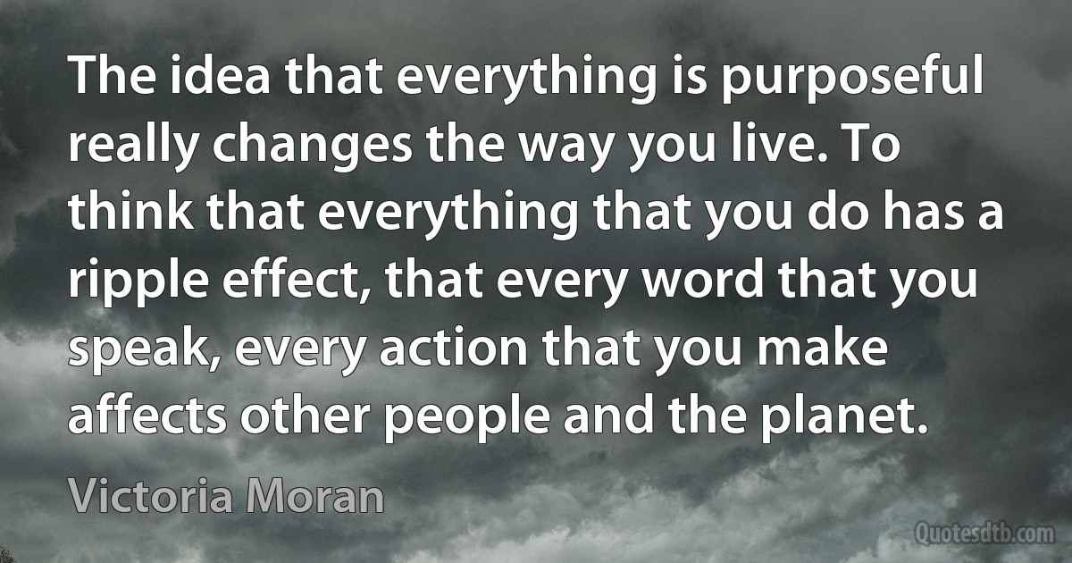 The idea that everything is purposeful really changes the way you live. To think that everything that you do has a ripple effect, that every word that you speak, every action that you make affects other people and the planet. (Victoria Moran)