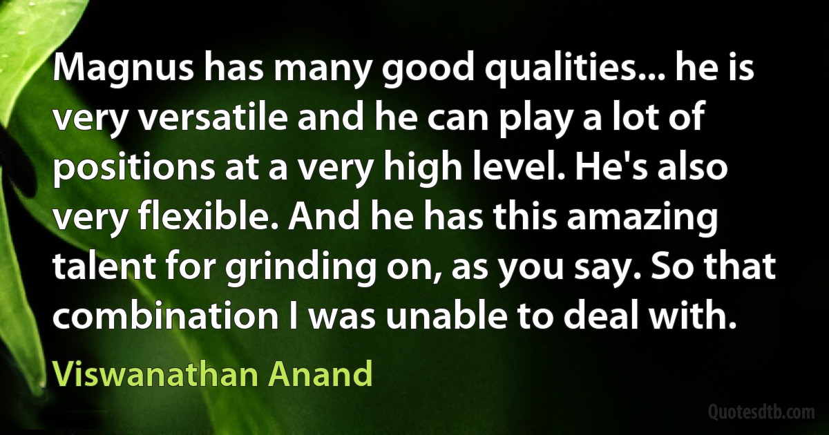 Magnus has many good qualities... he is very versatile and he can play a lot of positions at a very high level. He's also very flexible. And he has this amazing talent for grinding on, as you say. So that combination I was unable to deal with. (Viswanathan Anand)