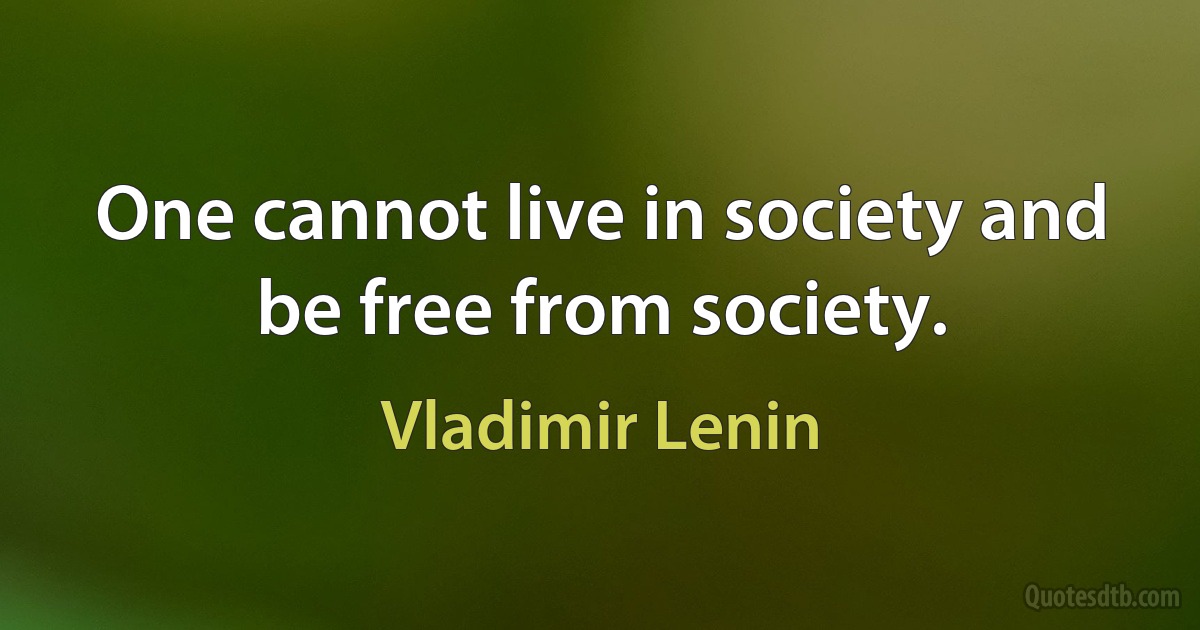 One cannot live in society and be free from society. (Vladimir Lenin)