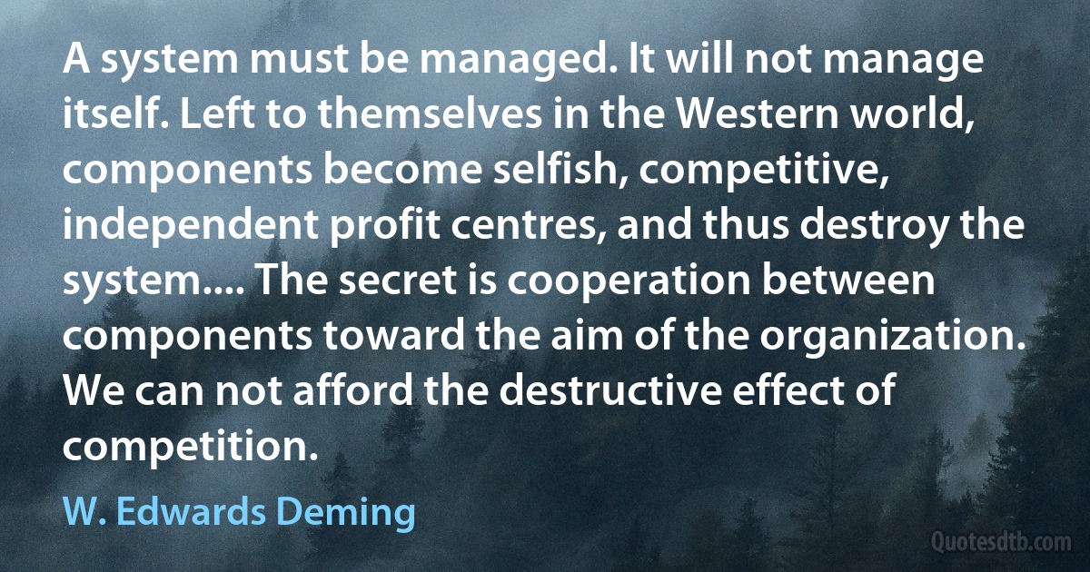 A system must be managed. It will not manage itself. Left to themselves in the Western world, components become selfish, competitive, independent profit centres, and thus destroy the system.... The secret is cooperation between components toward the aim of the organization. We can not afford the destructive effect of competition. (W. Edwards Deming)