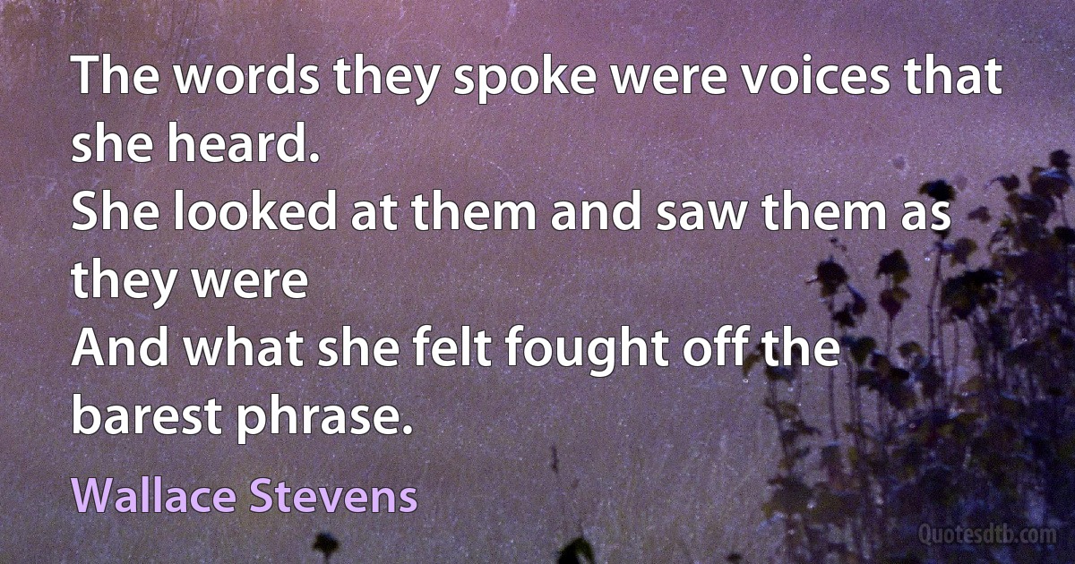 The words they spoke were voices that she heard.
She looked at them and saw them as they were
And what she felt fought off the barest phrase. (Wallace Stevens)