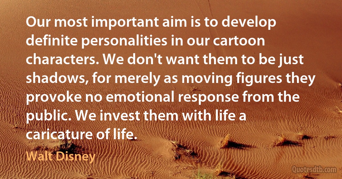 Our most important aim is to develop definite personalities in our cartoon characters. We don't want them to be just shadows, for merely as moving figures they provoke no emotional response from the public. We invest them with life a caricature of life. (Walt Disney)