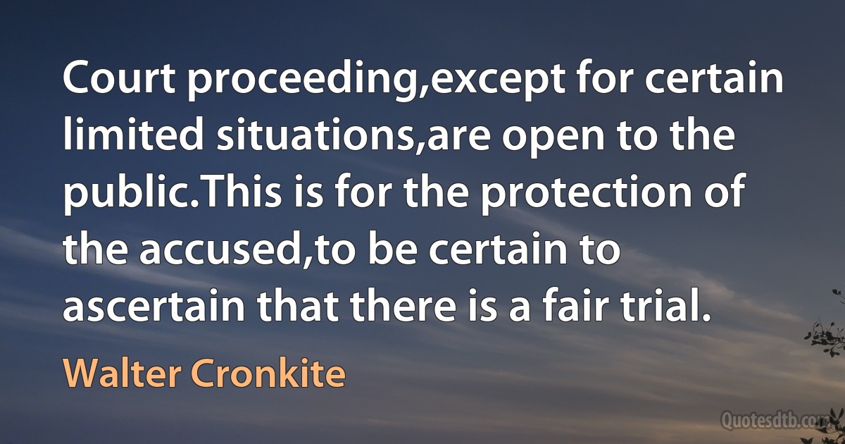 Court proceeding,except for certain limited situations,are open to the public.This is for the protection of the accused,to be certain to ascertain that there is a fair trial. (Walter Cronkite)