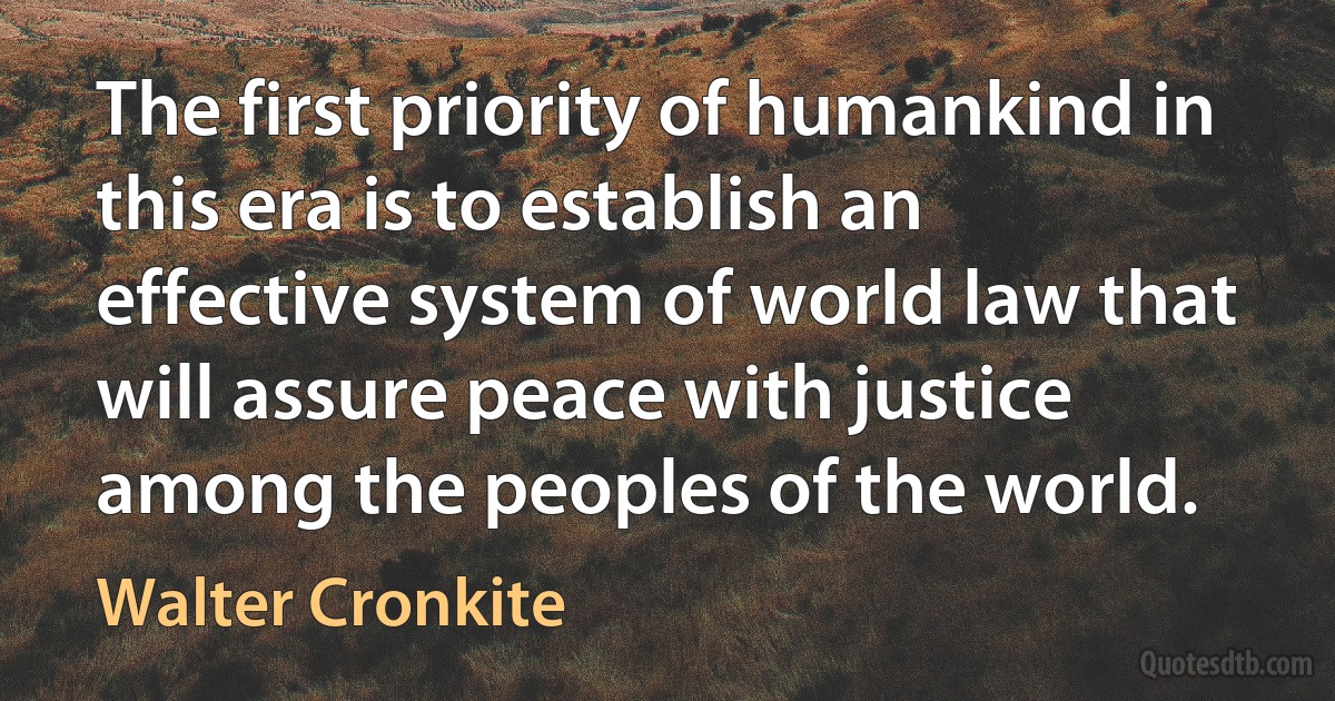 The first priority of humankind in this era is to establish an effective system of world law that will assure peace with justice among the peoples of the world. (Walter Cronkite)