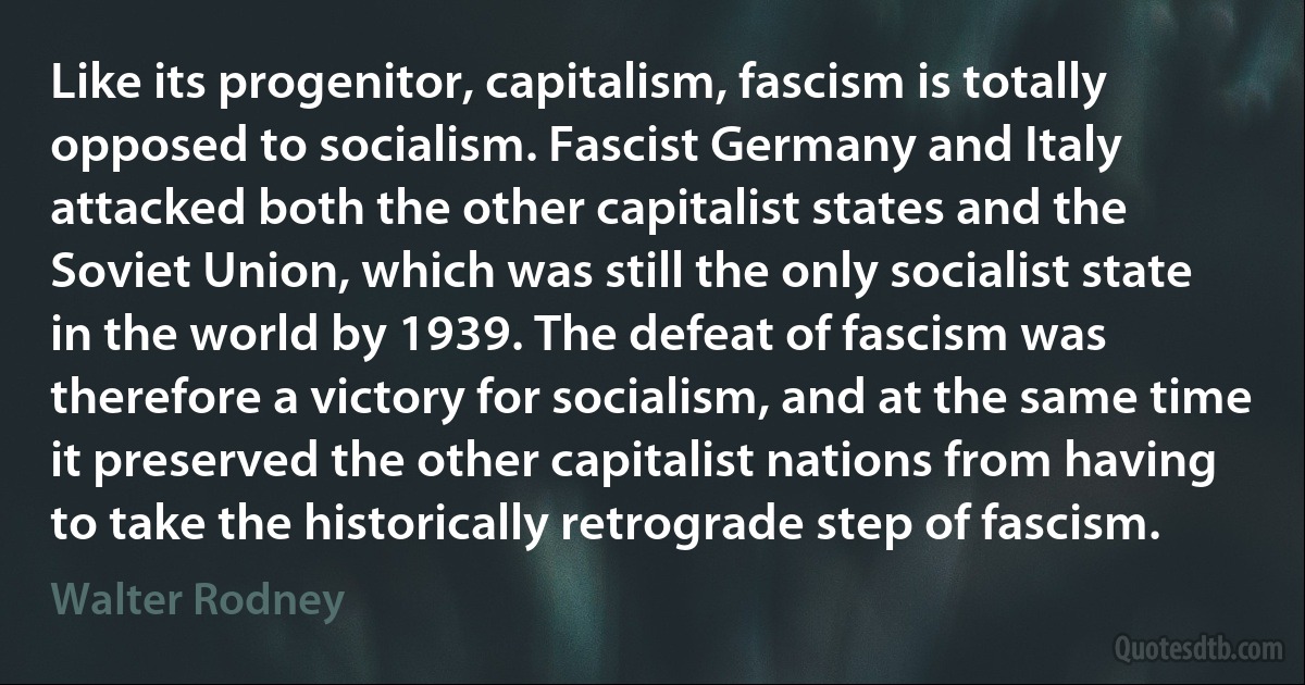 Like its progenitor, capitalism, fascism is totally opposed to socialism. Fascist Germany and Italy attacked both the other capitalist states and the Soviet Union, which was still the only socialist state in the world by 1939. The defeat of fascism was therefore a victory for socialism, and at the same time it preserved the other capitalist nations from having to take the historically retrograde step of fascism. (Walter Rodney)