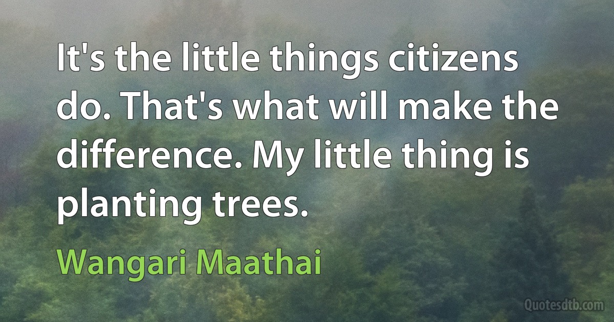 It's the little things citizens do. That's what will make the difference. My little thing is planting trees. (Wangari Maathai)