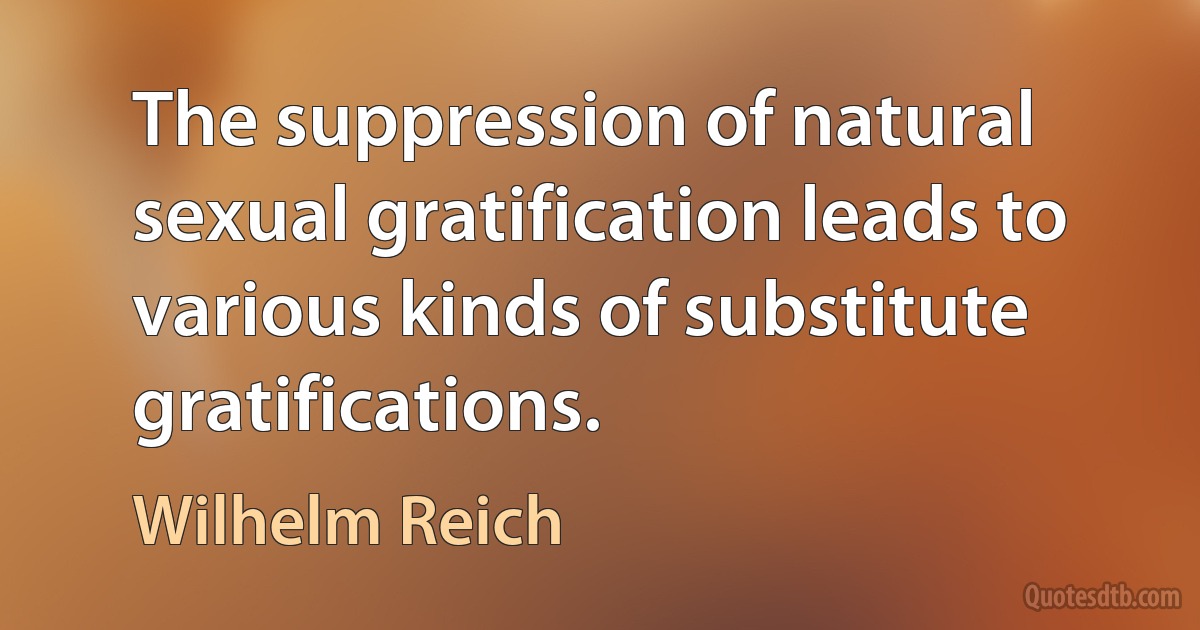 The suppression of natural sexual gratification leads to various kinds of substitute gratifications. (Wilhelm Reich)