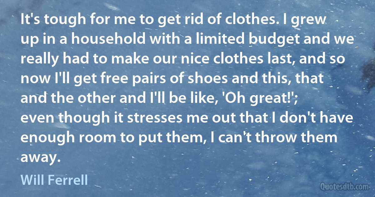 It's tough for me to get rid of clothes. I grew up in a household with a limited budget and we really had to make our nice clothes last, and so now I'll get free pairs of shoes and this, that and the other and I'll be like, 'Oh great!'; even though it stresses me out that I don't have enough room to put them, I can't throw them away. (Will Ferrell)