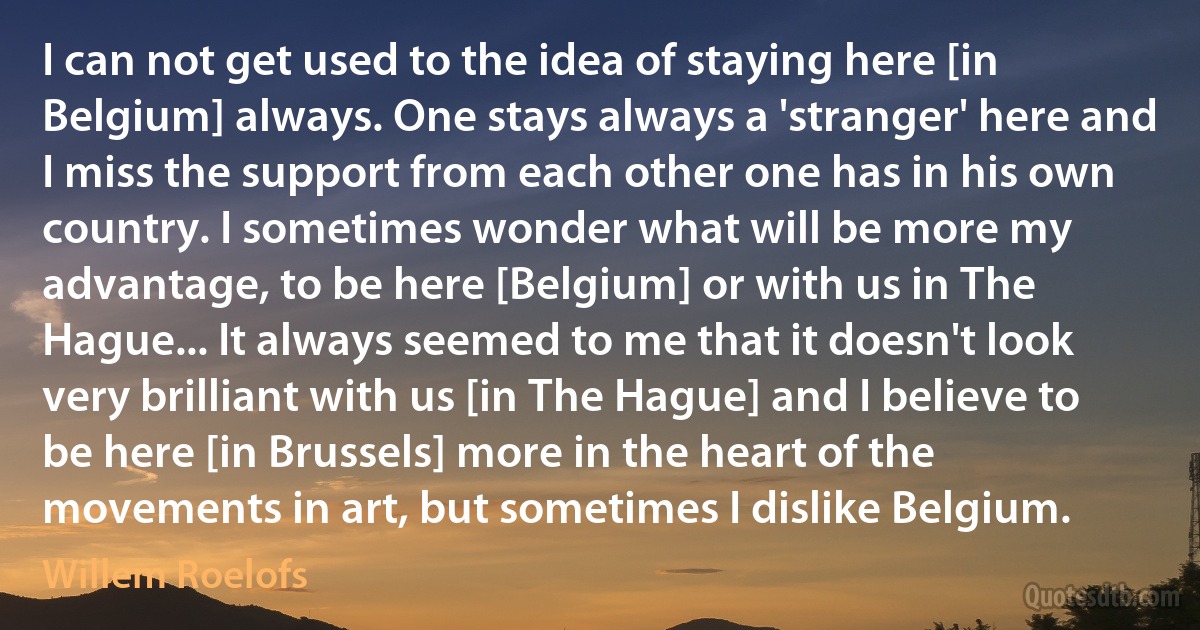 I can not get used to the idea of staying here [in Belgium] always. One stays always a 'stranger' here and I miss the support from each other one has in his own country. I sometimes wonder what will be more my advantage, to be here [Belgium] or with us in The Hague... It always seemed to me that it doesn't look very brilliant with us [in The Hague] and I believe to be here [in Brussels] more in the heart of the movements in art, but sometimes I dislike Belgium. (Willem Roelofs)