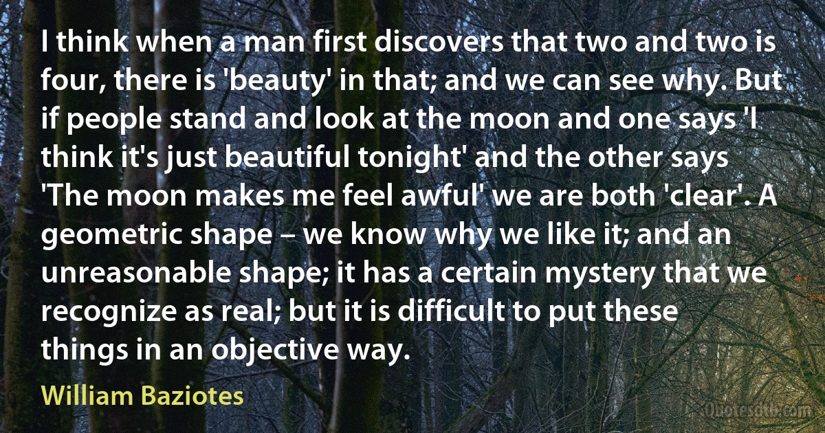 I think when a man first discovers that two and two is four, there is 'beauty' in that; and we can see why. But if people stand and look at the moon and one says 'I think it's just beautiful tonight' and the other says 'The moon makes me feel awful' we are both 'clear'. A geometric shape – we know why we like it; and an unreasonable shape; it has a certain mystery that we recognize as real; but it is difficult to put these things in an objective way. (William Baziotes)