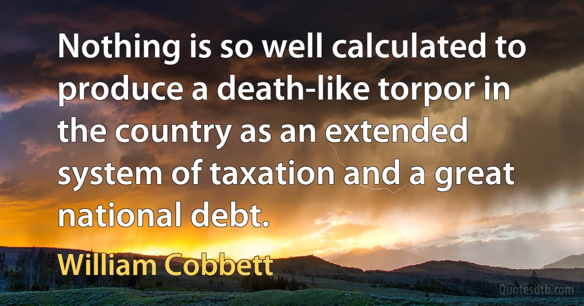 Nothing is so well calculated to produce a death-like torpor in the country as an extended system of taxation and a great national debt. (William Cobbett)