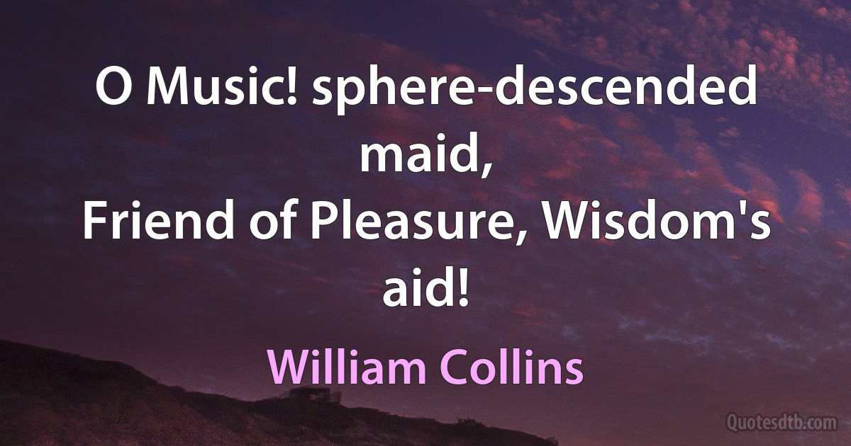 O Music! sphere-descended maid,
Friend of Pleasure, Wisdom's aid! (William Collins)