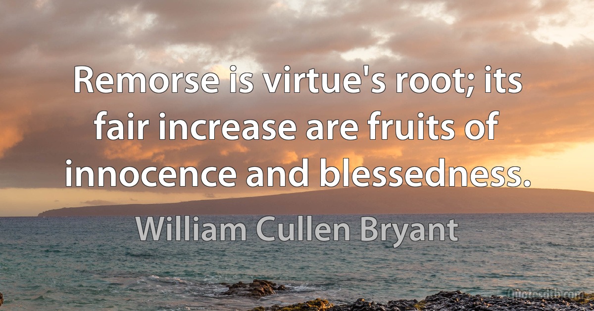 Remorse is virtue's root; its fair increase are fruits of innocence and blessedness. (William Cullen Bryant)