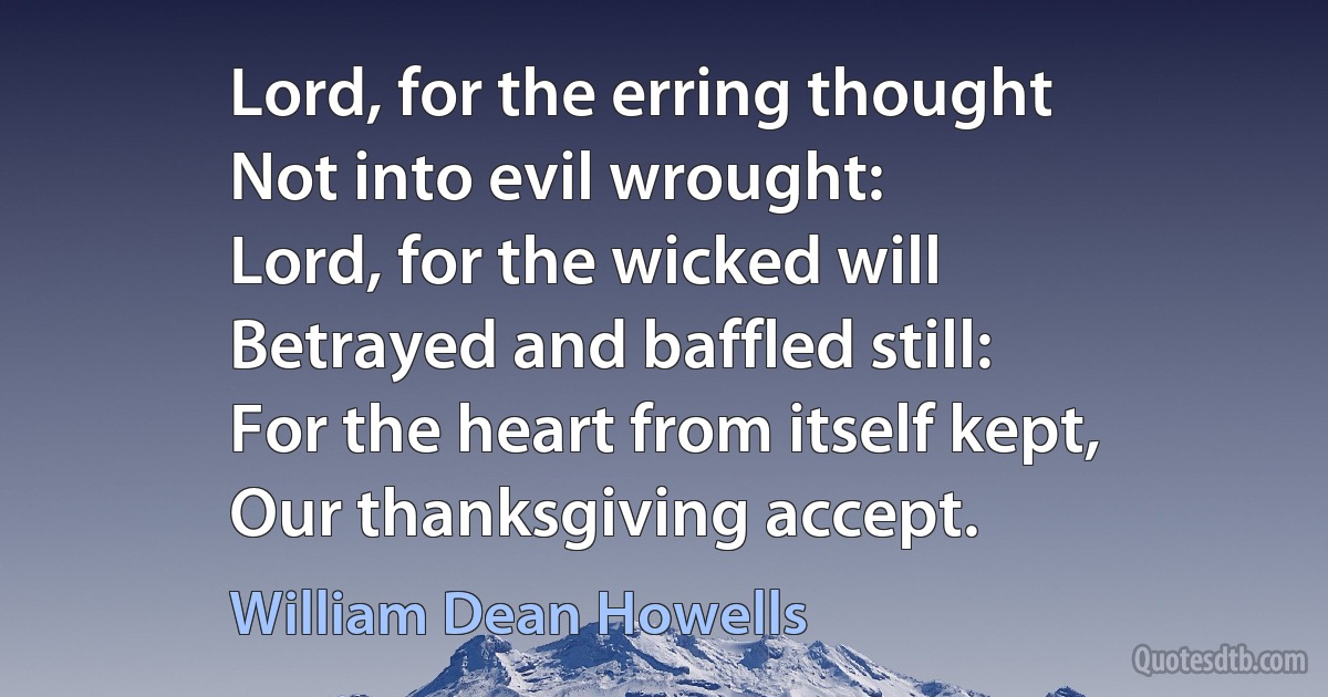 Lord, for the erring thought
Not into evil wrought:
Lord, for the wicked will
Betrayed and baffled still:
For the heart from itself kept,
Our thanksgiving accept. (William Dean Howells)