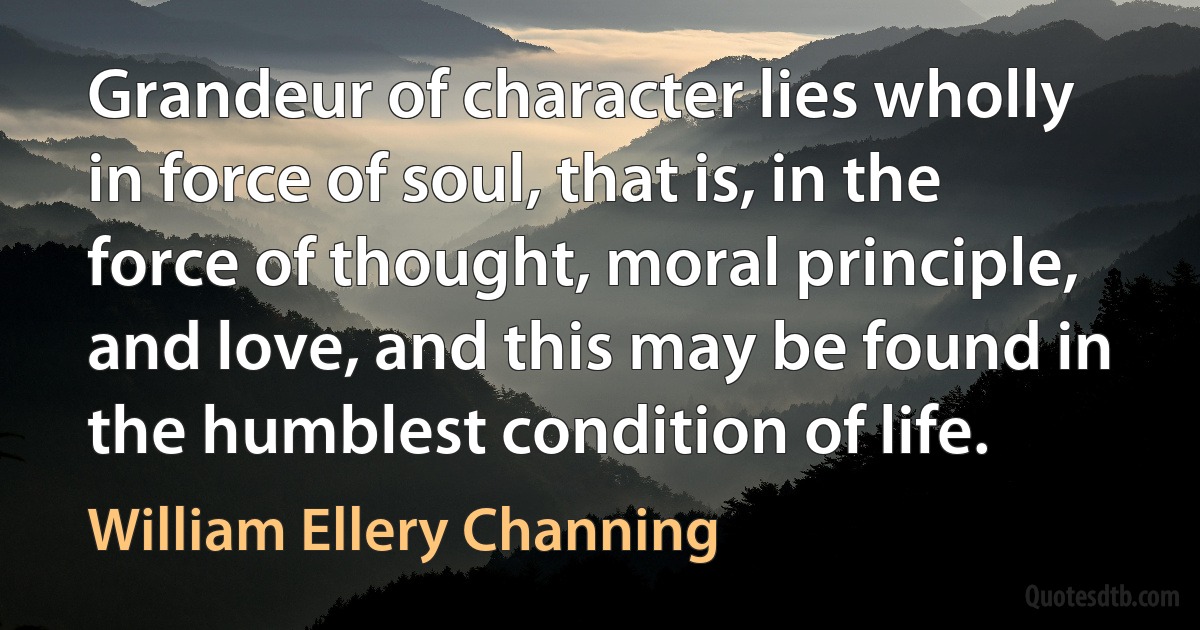 Grandeur of character lies wholly in force of soul, that is, in the force of thought, moral principle, and love, and this may be found in the humblest condition of life. (William Ellery Channing)