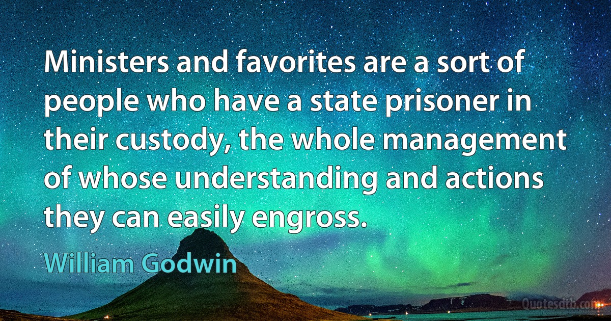 Ministers and favorites are a sort of people who have a state prisoner in their custody, the whole management of whose understanding and actions they can easily engross. (William Godwin)