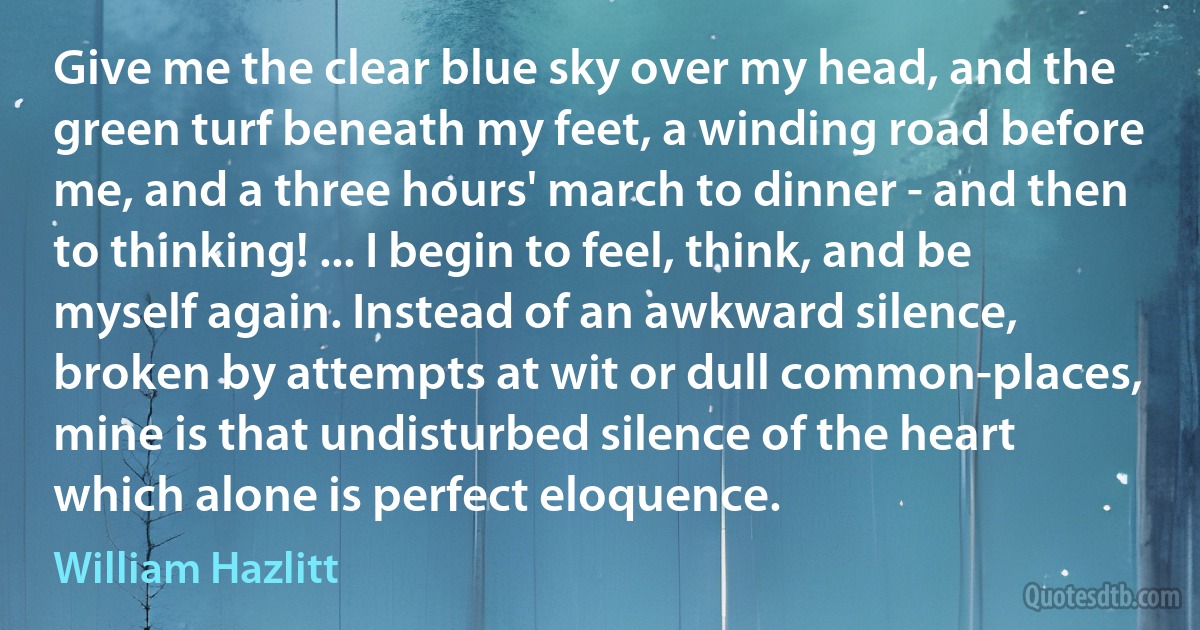 Give me the clear blue sky over my head, and the green turf beneath my feet, a winding road before me, and a three hours' march to dinner - and then to thinking! ... I begin to feel, think, and be myself again. Instead of an awkward silence, broken by attempts at wit or dull common-places, mine is that undisturbed silence of the heart which alone is perfect eloquence. (William Hazlitt)