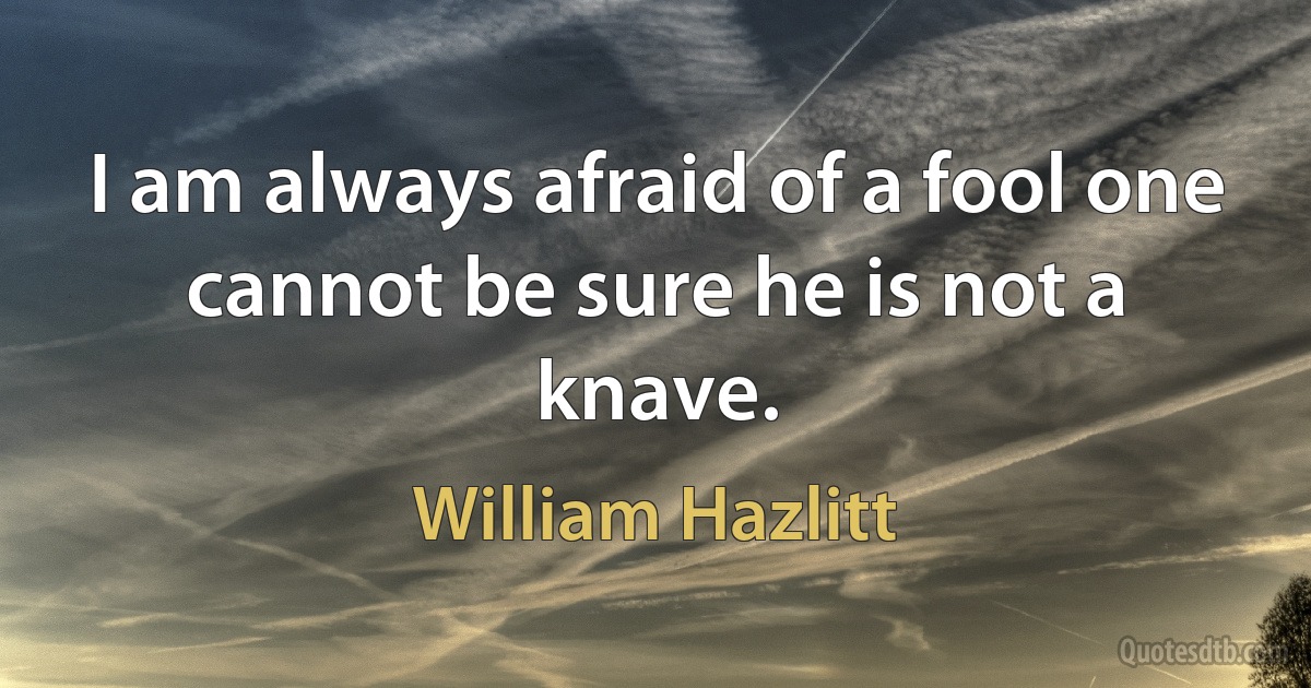 I am always afraid of a fool one cannot be sure he is not a knave. (William Hazlitt)