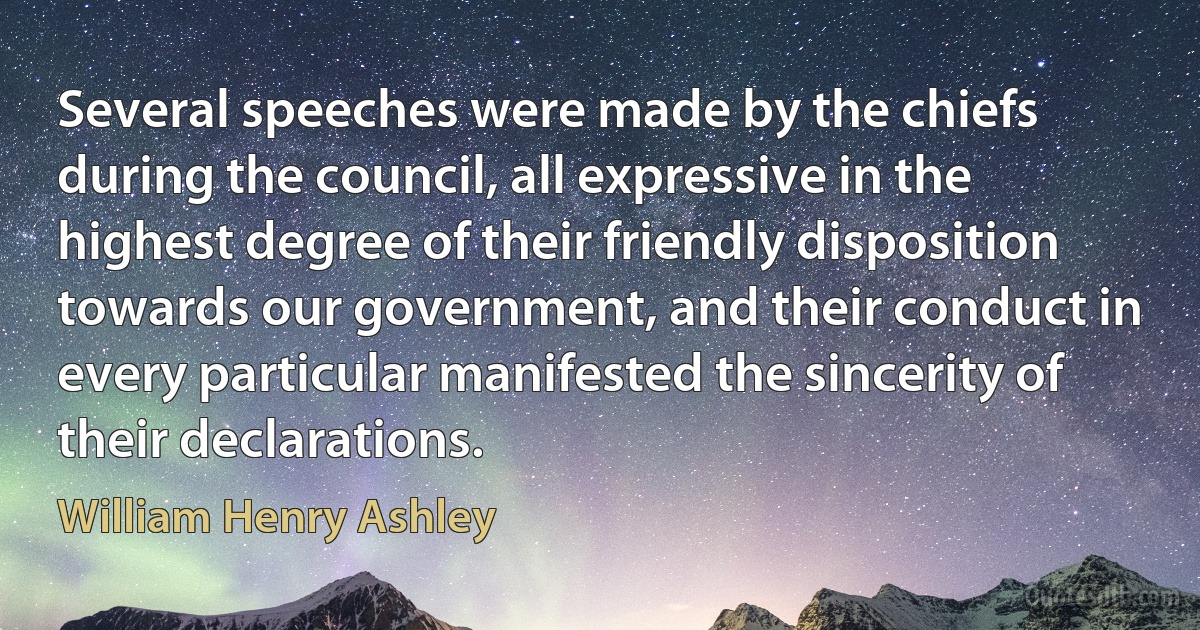 Several speeches were made by the chiefs during the council, all expressive in the highest degree of their friendly disposition towards our government, and their conduct in every particular manifested the sincerity of their declarations. (William Henry Ashley)