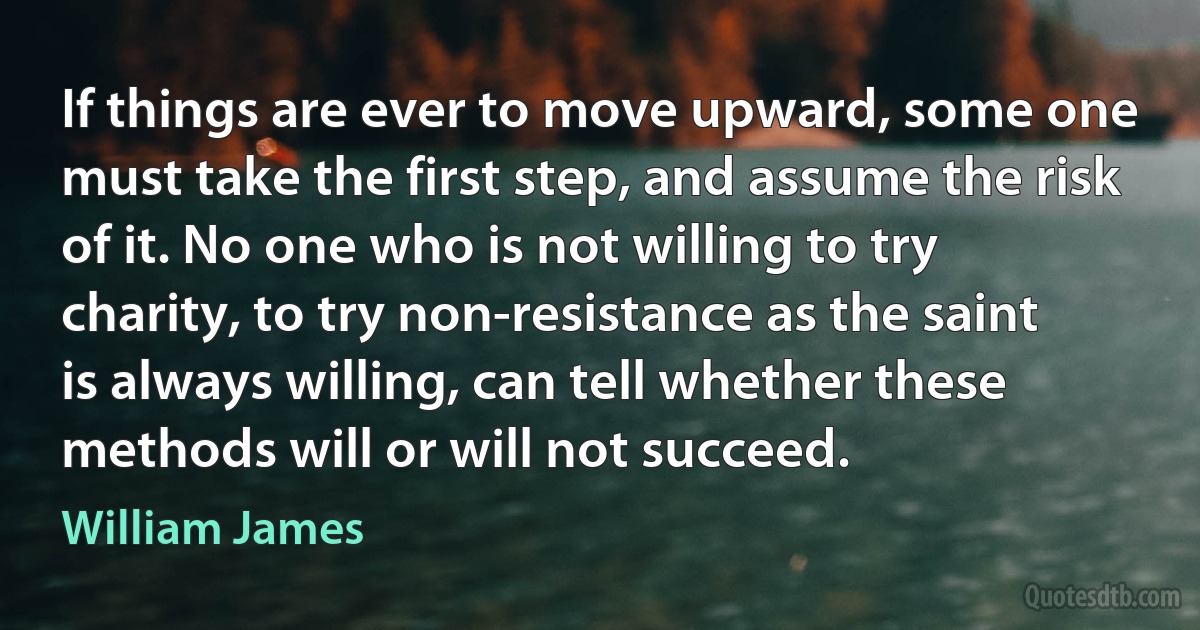 If things are ever to move upward, some one must take the first step, and assume the risk of it. No one who is not willing to try charity, to try non-resistance as the saint is always willing, can tell whether these methods will or will not succeed. (William James)