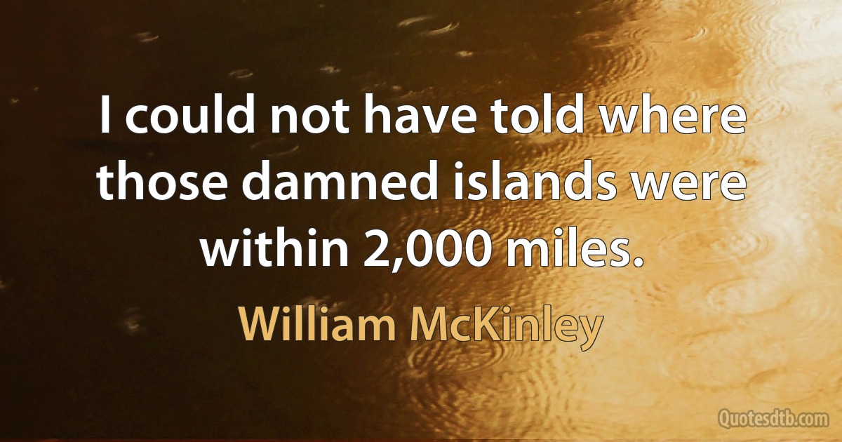 I could not have told where those damned islands were within 2,000 miles. (William McKinley)