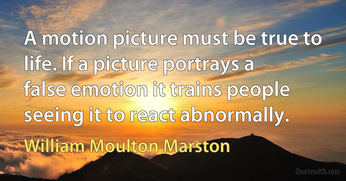 A motion picture must be true to life. If a picture portrays a false emotion it trains people seeing it to react abnormally. (William Moulton Marston)