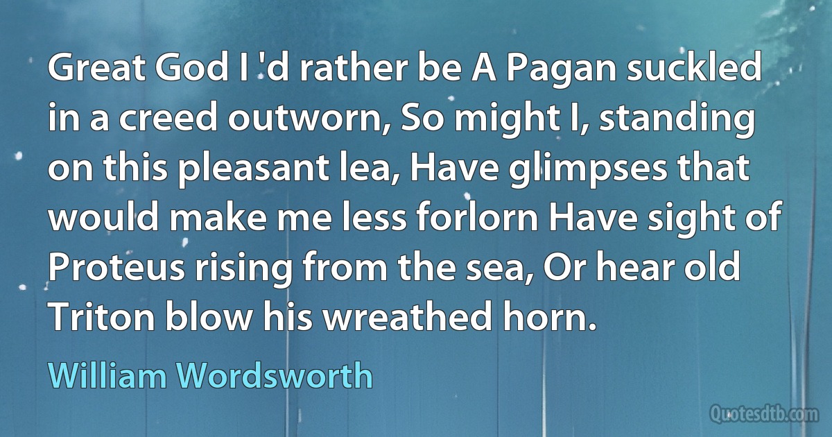 Great God I 'd rather be A Pagan suckled in a creed outworn, So might I, standing on this pleasant lea, Have glimpses that would make me less forlorn Have sight of Proteus rising from the sea, Or hear old Triton blow his wreathed horn. (William Wordsworth)