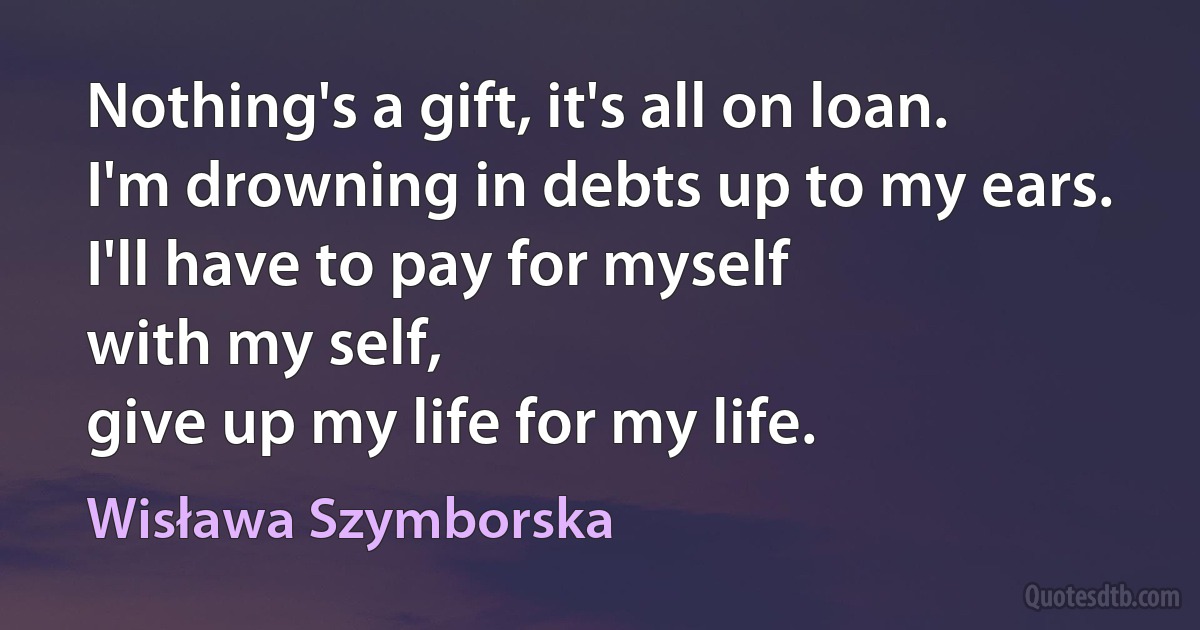 Nothing's a gift, it's all on loan.
I'm drowning in debts up to my ears.
I'll have to pay for myself
with my self,
give up my life for my life. (Wisława Szymborska)