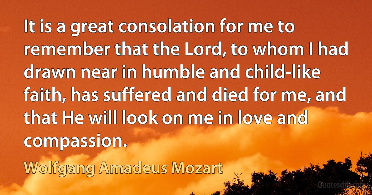 It is a great consolation for me to remember that the Lord, to whom I had drawn near in humble and child-like faith, has suffered and died for me, and that He will look on me in love and compassion. (Wolfgang Amadeus Mozart)