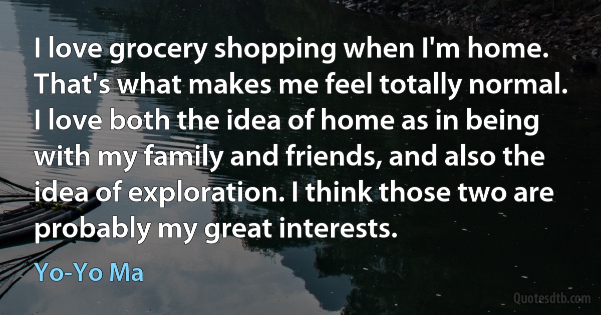 I love grocery shopping when I'm home. That's what makes me feel totally normal. I love both the idea of home as in being with my family and friends, and also the idea of exploration. I think those two are probably my great interests. (Yo-Yo Ma)