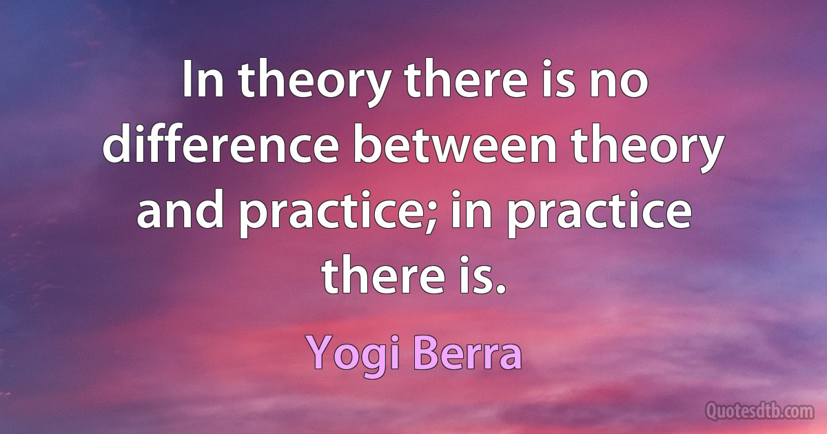 In theory there is no difference between theory and practice; in practice there is. (Yogi Berra)