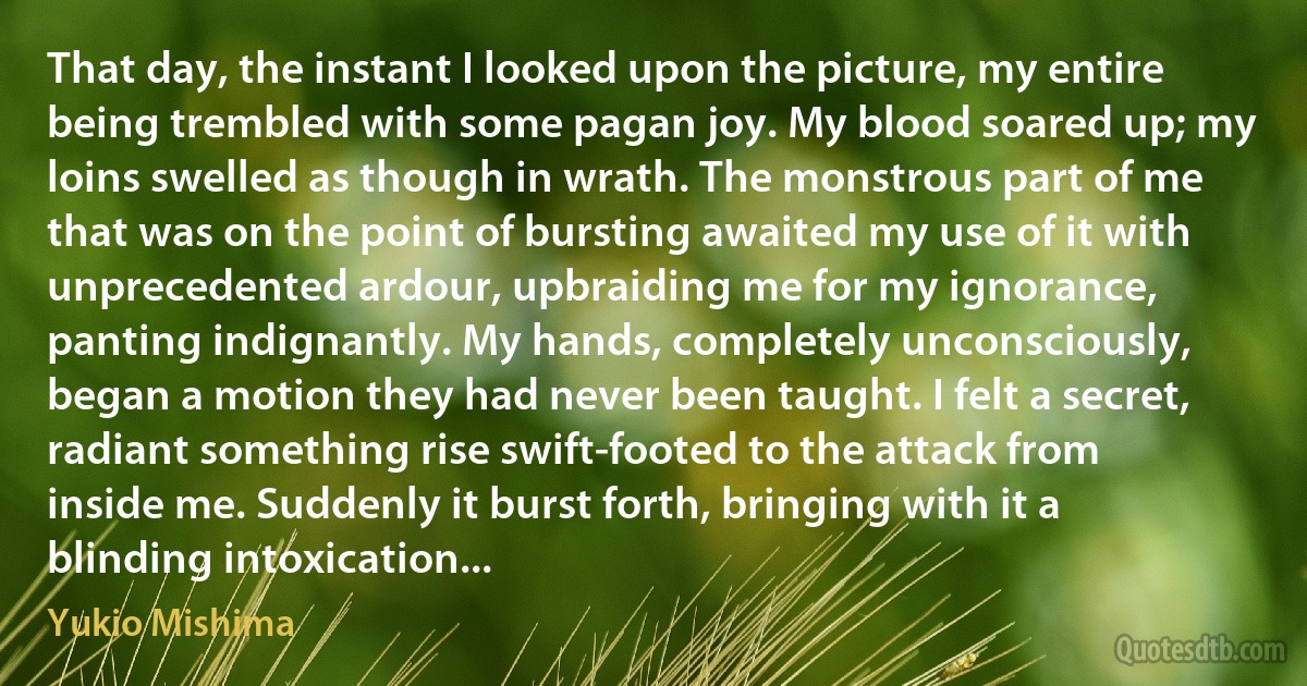 That day, the instant I looked upon the picture, my entire being trembled with some pagan joy. My blood soared up; my loins swelled as though in wrath. The monstrous part of me that was on the point of bursting awaited my use of it with unprecedented ardour, upbraiding me for my ignorance, panting indignantly. My hands, completely unconsciously, began a motion they had never been taught. I felt a secret, radiant something rise swift-footed to the attack from inside me. Suddenly it burst forth, bringing with it a blinding intoxication... (Yukio Mishima)