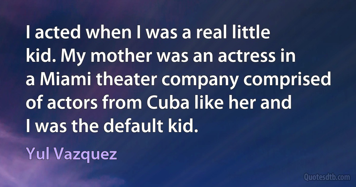 I acted when I was a real little kid. My mother was an actress in a Miami theater company comprised of actors from Cuba like her and I was the default kid. (Yul Vazquez)