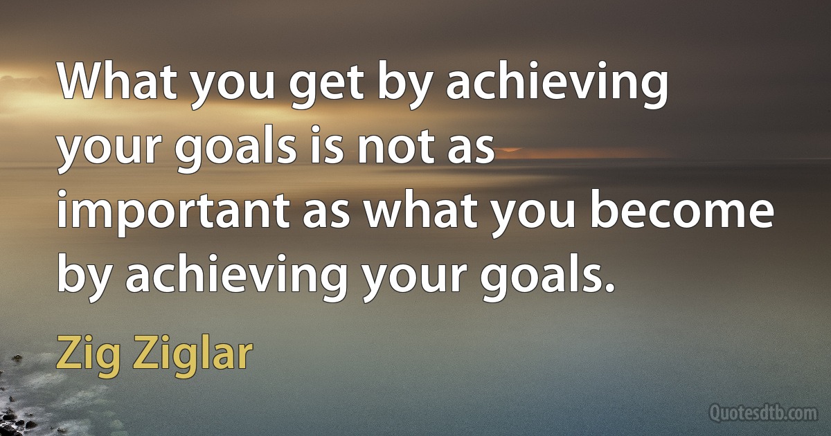 What you get by achieving your goals is not as important as what you become by achieving your goals. (Zig Ziglar)