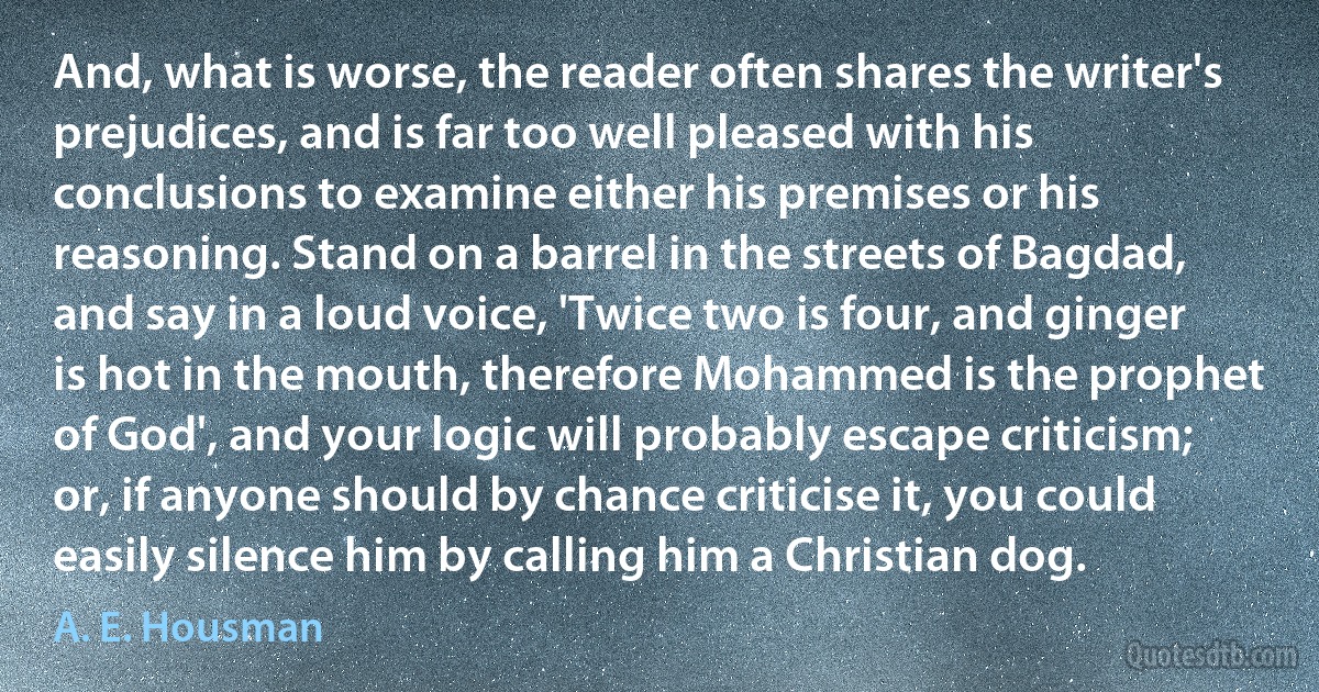 And, what is worse, the reader often shares the writer's prejudices, and is far too well pleased with his conclusions to examine either his premises or his reasoning. Stand on a barrel in the streets of Bagdad, and say in a loud voice, 'Twice two is four, and ginger is hot in the mouth, therefore Mohammed is the prophet of God', and your logic will probably escape criticism; or, if anyone should by chance criticise it, you could easily silence him by calling him a Christian dog. (A. E. Housman)