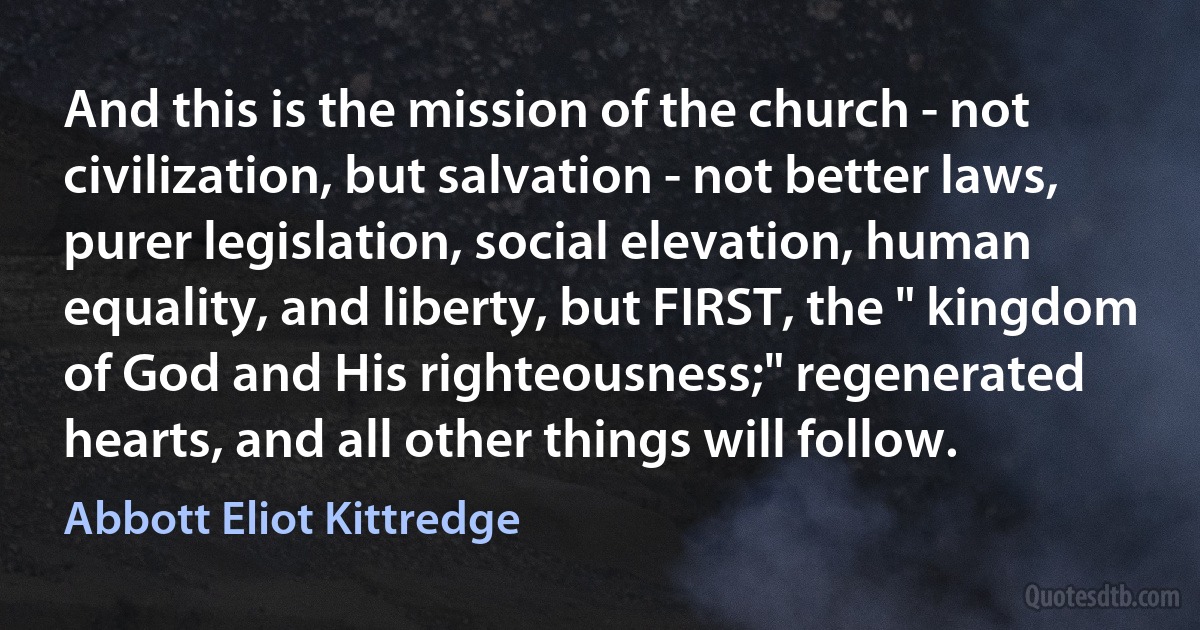 And this is the mission of the church - not civilization, but salvation - not better laws, purer legislation, social elevation, human equality, and liberty, but FIRST, the " kingdom of God and His righteousness;" regenerated hearts, and all other things will follow. (Abbott Eliot Kittredge)