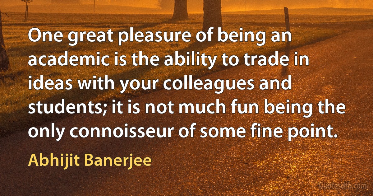 One great pleasure of being an academic is the ability to trade in ideas with your colleagues and students; it is not much fun being the only connoisseur of some fine point. (Abhijit Banerjee)