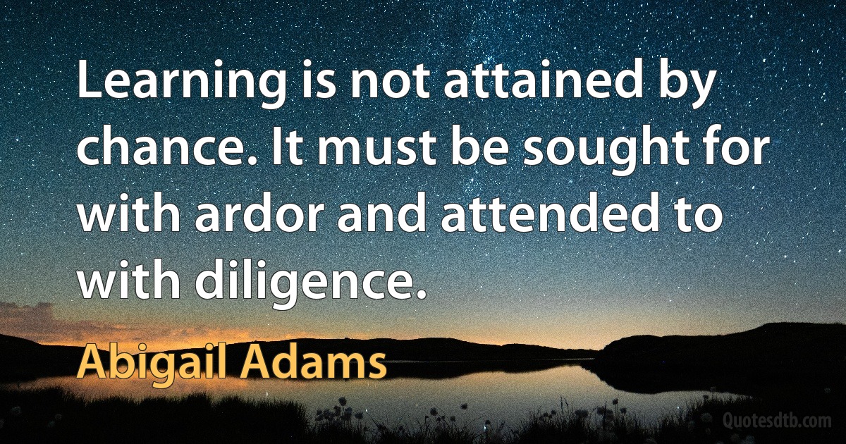 Learning is not attained by chance. It must be sought for with ardor and attended to with diligence. (Abigail Adams)